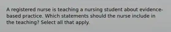 A registered nurse is teaching a nursing student about evidence-based practice. Which statements should the nurse include in the teaching? Select all that apply.