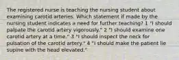 The registered nurse is teaching the nursing student about examining carotid arteries. Which statement if made by the nursing student indicates a need for further teaching? 1 "I should palpate the carotid artery vigorously." 2 "I should examine one carotid artery at a time." 3 "I should inspect the neck for pulsation of the carotid artery." 4 "I should make the patient lie supine with the head elevated."