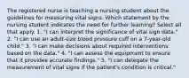 The registered nurse is teaching a nursing student about the guidelines for measuring vital signs. Which statement by the nursing student indicates the need for further learning? Select all that apply. 1. "I can interpret the significance of vital sign data." 2. "I can use an adult-size blood pressure cuff on a 7-year-old child." 3. "I can make decisions about required interventions based on the data." 4. "I can assess the equipment to ensure that it provides accurate findings." 5. "I can delegate the measurement of vital signs if the patient's condition is critical."