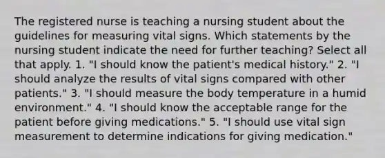 The registered nurse is teaching a nursing student about the guidelines for measuring vital signs. Which statements by the nursing student indicate the need for further teaching? Select all that apply. 1. "I should know the patient's medical history." 2. "I should analyze the results of vital signs compared with other patients." 3. "I should measure the body temperature in a humid environment." 4. "I should know the acceptable range for the patient before giving medications." 5. "I should use vital sign measurement to determine indications for giving medication."