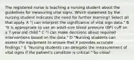 The registered nurse is teaching a nursing student about the guidelines for measuring vital signs. Which statement by the nursing student indicates the need for further learning? Select all that apply. A "| can interpret the significance of vital sign data." B "It is appropriate to use an adult-size blood pressure (BP) cuff on a 7-year-old child." C "I can make decisions about required interventions based on the data." D "Nursing students can assess the equipment to ensure that it provides accurate findings." E "Nursing students can delegate the measurement of vital signs if the patient's condition is critical." So close!