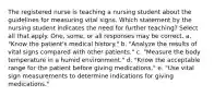 The registered nurse is teaching a nursing student about the guidelines for measuring vital signs. Which statement by the nursing student indicates the need for further teaching? Select all that apply. One, some, or all responses may be correct. a. "Know the patient's medical history." b. "Analyze the results of vital signs compared with other patients." c. "Measure the body temperature in a humid environment." d. "Know the acceptable range for the patient before giving medications." e. "Use vital sign measurements to determine indications for giving medications."