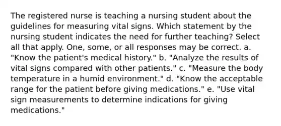 The registered nurse is teaching a nursing student about the guidelines for measuring vital signs. Which statement by the nursing student indicates the need for further teaching? Select all that apply. One, some, or all responses may be correct. a. "Know the patient's medical history." b. "Analyze the results of vital signs compared with other patients." c. "Measure the body temperature in a humid environment." d. "Know the acceptable range for the patient before giving medications." e. "Use vital sign measurements to determine indications for giving medications."