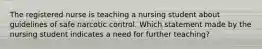 The registered nurse is teaching a nursing student about guidelines of safe narcotic control. Which statement made by the nursing student indicates a need for further teaching?