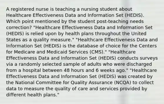 A registered nurse is teaching a nursing student about Healthcare Effectiveness Data and Information Set (HEDIS). Which point mentioned by the student post-teaching needs correction? "Healthcare Effectiveness Data and Information Set (HEDIS) is relied upon by health plans throughout the United States as a quality measure." "Healthcare Effectiveness Data and Information Set (HEDIS) is the database of choice for the Centers for Medicare and Medicaid Services (CMS)." "Healthcare Effectiveness Data and Information Set (HEDIS) conducts surveys via a randomly selected sample of adults who were discharged from a hospital between 48 hours and 6 weeks ago." "Healthcare Effectiveness Data and Information Set (HEDIS) was created by the National Committee for Quality Assurance (NCQA) to collect data to measure the quality of care and services provided by different health plans."