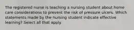 The registered nurse is teaching a nursing student about home care considerations to prevent the risk of pressure ulcers. Which statements made by the nursing student indicate effective learning? Select all that apply.