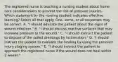 The registered nurse is teaching a nursing student about home care considerations to prevent the risk of pressure injuries. Which statement by the nursing student indicates effective learning? Select all that apply. One, some, or all responses may be correct. A. "I should educate the patient about the signs of wound infection." B. "I should discuss reactive surfaces that may increase pressure to the wound." C. "I should instruct the patient to dispose of the soiled dressings by incineration." D. "I should instruct the patient to evaluate the healing by using the pressure injury staging system." E. "I should instruct the patient to approach the registered nurse if the wound does not heal within 2 weeks."