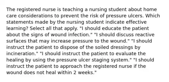 The registered nurse is teaching a nursing student about home care considerations to prevent the risk of pressure ulcers. Which statements made by the nursing student indicate effective learning? Select all that apply. "I should educate the patient about the signs of wound infection." "I should discuss reactive surfaces that may increase pressure to the wound." "I should instruct the patient to dispose of the soiled dressings by incineration." "I should instruct the patient to evaluate the healing by using the pressure ulcer staging system." "I should instruct the patient to approach the registered nurse if the wound does not heal within 2 weeks."