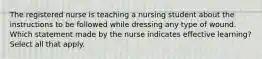 The registered nurse is teaching a nursing student about the instructions to be followed while dressing any type of wound. Which statement made by the nurse indicates effective learning? Select all that apply.