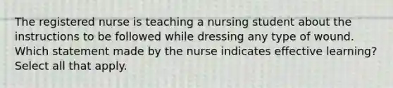 The registered nurse is teaching a nursing student about the instructions to be followed while dressing any type of wound. Which statement made by the nurse indicates effective learning? Select all that apply.