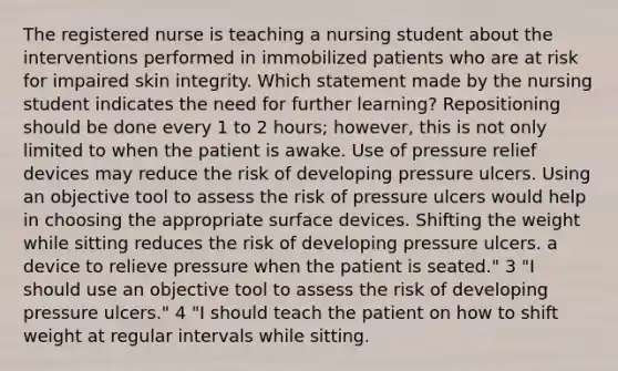 The registered nurse is teaching a nursing student about the interventions performed in immobilized patients who are at risk for impaired skin integrity. Which statement made by the nursing student indicates the need for further learning? Repositioning should be done every 1 to 2 hours; however, this is not only limited to when the patient is awake. Use of pressure relief devices may reduce the risk of developing pressure ulcers. Using an objective tool to assess the risk of pressure ulcers would help in choosing the appropriate surface devices. Shifting the weight while sitting reduces the risk of developing pressure ulcers. a device to relieve pressure when the patient is seated." 3 "I should use an objective tool to assess the risk of developing pressure ulcers." 4 "I should teach the patient on how to shift weight at regular intervals while sitting.