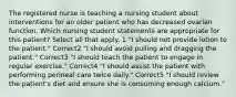 The registered nurse is teaching a nursing student about interventions for an older patient who has decreased ovarian function. Which nursing student statements are appropriate for this patient? Select all that apply. 1 "I should not provide lotion to the patient." Correct2 "I should avoid pulling and dragging the patient." Correct3 "I should teach the patient to engage in regular exercise." Correct4 "I should assist the patient with performing perineal care twice daily." Correct5 "I should review the patient's diet and ensure she is consuming enough calcium."