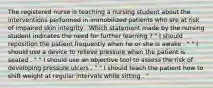 The registered nurse is teaching a nursing student about the interventions performed in immobilized patients who are at risk of impaired skin integrity . Which statement made by the nursing student indicates the need for further learning ? " I should reposition the patient frequently when he or she is awake . " " I should use a device to relieve pressure when the patient is seated . " " I should use an objective tool to assess the risk of developing pressure ulcers . " " I should teach the patient how to shift weight at regular intervals while sitting . "