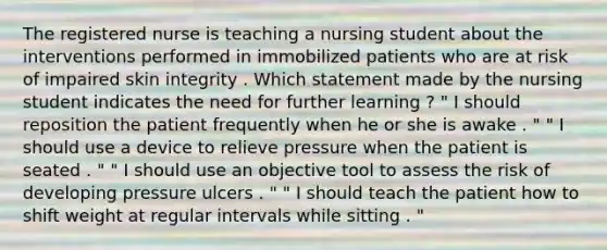 The registered nurse is teaching a nursing student about the interventions performed in immobilized patients who are at risk of impaired skin integrity . Which statement made by the nursing student indicates the need for further learning ? " I should reposition the patient frequently when he or she is awake . " " I should use a device to relieve pressure when the patient is seated . " " I should use an objective tool to assess the risk of developing pressure ulcers . " " I should teach the patient how to shift weight at regular intervals while sitting . "