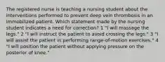 The registered nurse is teaching a nursing student about the interventions performed to prevent deep vein thrombosis in an immobilized patient. Which statement made by the nursing student indicates a need for correction? 1 "I will massage the legs." 2 "I will instruct the patient to avoid crossing the legs." 3 "I will assist the patient in performing range-of-motion exercises." 4 "I will position the patient without applying pressure on the posterior of knee."