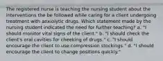 The registered nurse is teaching the nursing student about the interventions the be followed while caring for a client undergoing treatment with anxiolytic drugs. Which statement made by the nursing student indicated the need for further teaching? a. "I should monitor vital signs of the client." b. "I should check the client's oral cavities for cheeking of drugs." c. "I should encourage the client to use compression stockings." d. "I should encourage the client to change positions quickly."