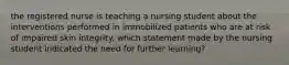 the registered nurse is teaching a nursing student about the interventions performed in immobilized patients who are at risk of impaired skin integrity. which statement made by the nursing student indicated the need for further learning?