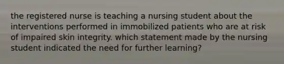 the registered nurse is teaching a nursing student about the interventions performed in immobilized patients who are at risk of impaired skin integrity. which statement made by the nursing student indicated the need for further learning?