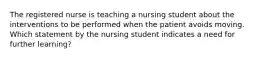 The registered nurse is teaching a nursing student about the interventions to be performed when the patient avoids moving. Which statement by the nursing student indicates a need for further learning?