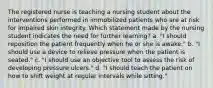 The registered nurse is teaching a nursing student about the interventions performed in immobilized patients who are at risk for impaired skin integrity. Which statement made by the nursing student indicates the need for further learning? a. "I should reposition the patient frequently when he or she is awake." b. "I should use a device to relieve pressure when the patient is seated." c. "I should use an objective tool to assess the risk of developing pressure ulcers." d. "I should teach the patient on how to shift weight at regular intervals while sitting."