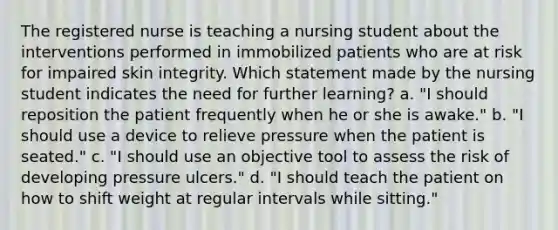 The registered nurse is teaching a nursing student about the interventions performed in immobilized patients who are at risk for impaired skin integrity. Which statement made by the nursing student indicates the need for further learning? a. "I should reposition the patient frequently when he or she is awake." b. "I should use a device to relieve pressure when the patient is seated." c. "I should use an objective tool to assess the risk of developing pressure ulcers." d. "I should teach the patient on how to shift weight at regular intervals while sitting."