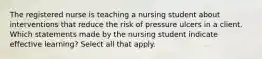 The registered nurse is teaching a nursing student about interventions that reduce the risk of pressure ulcers in a client. Which statements made by the nursing student indicate effective learning? Select all that apply.