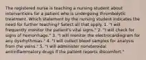 The registered nurse is teaching a nursing student about interventions for a patient who is undergoing thrombolytic treatment. Which statement by the nursing student indicates the need for further teaching? Select all that apply. 1. "I will frequently monitor the patient's vital signs." 2. "I will check for signs of hemorrhage." 3. "I will monitor the electrocardiogram for any dysrhythmias." 4. "I will collect blood samples for analysis from the veins." 5. "I will administer nonsteroidal antiinflammatory drugs if the patient reports discomfort."