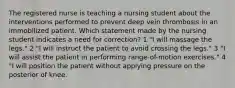 The registered nurse is teaching a nursing student about the interventions performed to prevent deep vein thrombosis in an immobilized patient. Which statement made by the nursing student indicates a need for correction? 1 "I will massage the legs." 2 "I will instruct the patient to avoid crossing the legs." 3 "I will assist the patient in performing range-of-motion exercises." 4 "I will position the patient without applying pressure on the posterior of knee.