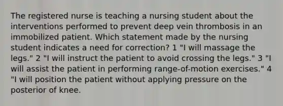 The registered nurse is teaching a nursing student about the interventions performed to prevent deep vein thrombosis in an immobilized patient. Which statement made by the nursing student indicates a need for correction? 1 "I will massage the legs." 2 "I will instruct the patient to avoid crossing the legs." 3 "I will assist the patient in performing range-of-motion exercises." 4 "I will position the patient without applying pressure on the posterior of knee.