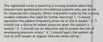 The registered nurse is teaching a nursing student about the interventions performed in immobilized patients who are at risk for impaired skin integrity. Which statement made by the nursing student indicates the need for further learning? 1. "I should reposition the patient frequently when he or she is awake." 2. "I should use a device to relieve pressure when the patient is seated." 3. "I should use an objective tool to assess the risk of developing pressure ulcers." 4. "I should teach the patient on how to shift weight at regular intervals while sitting."