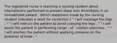 The registered nurse is teaching a nursing student about interventions performed to prevent deep vein thrombosis in an immobilized patient . Which statement made by the nursing student indicates a need for correction ? " I will massage the legs . " " I will instruct the patient to avoid crossing the legs . " " I will assist the patient in performing range - of - motion exercises . " " I will position the patient without applying pressure on the posterior of knee . "