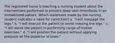 The registered nurse is teaching a nursing student about the interventions performed to prevent deep vein thrombosis in an immobilized patient. Which statement made by the nursing student indicates a need for correction? a. "I will massage the legs." b. "I will instruct the patient to avoid crossing the legs." c. "I will assist the patient in performing range-of-motion exercises." d. "I will position the patient without applying pressure on the posterior of knee."