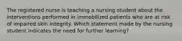 The registered nurse is teaching a nursing student about the interventions performed in immobilized patients who are at risk of impaired skin integrity. Which statement made by the nursing student indicates the need for further learning?