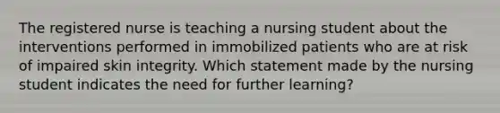 The registered nurse is teaching a nursing student about the interventions performed in immobilized patients who are at risk of impaired skin integrity. Which statement made by the nursing student indicates the need for further learning?