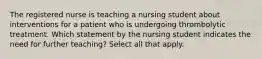 The registered nurse is teaching a nursing student about interventions for a patient who is undergoing thrombolytic treatment. Which statement by the nursing student indicates the need for further teaching? Select all that apply.