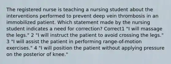 The registered nurse is teaching a nursing student about the interventions performed to prevent deep vein thrombosis in an immobilized patient. Which statement made by the nursing student indicates a need for correction? Correct1 "I will massage the legs." 2 "I will instruct the patient to avoid crossing the legs." 3 "I will assist the patient in performing range-of-motion exercises." 4 "I will position the patient without applying pressure on the posterior of knee."