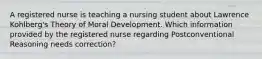 A registered nurse is teaching a nursing student about Lawrence Kohlberg's Theory of Moral Development. Which information provided by the registered nurse regarding Postconventional Reasoning needs correction?