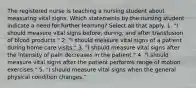 The registered nurse is teaching a nursing student about measuring vital signs. Which statements by the nursing student indicate a need for further learning? Select all that apply. 1. "I should measure vital signs before, during, and after transfusion of blood products." 2. "I should measure vital signs of a patient during home care visits." 3. "I should measure vital signs after the intensity of pain decreases in the patient." 4. "I should measure vital signs after the patient performs range of motion exercises." 5. "I should measure vital signs when the general physical condition changes."