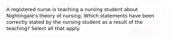 A registered nurse is teaching a nursing student about Nightingale's theory of nursing. Which statements have been correctly stated by the nursing student as a result of the teaching? Select all that apply.