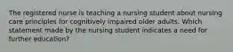 The registered nurse is teaching a nursing student about nursing care principles for cognitively impaired older adults. Which statement made by the nursing student indicates a need for further education?