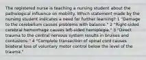 The registered nurse is teaching a nursing student about the pathological influence on mobility. Which statement made by the nursing student indicates a need for further learning? 1 "Damage to the cerebellum causes problems with balance." 2 "Right-sided cerebral hemorrhage causes left-sided hemiplegia." 3 "Direct trauma to the central nervous system results in bruises and contusions." 4 "Complete transection of spinal cord causes bilateral loss of voluntary motor control below the level of the trauma."