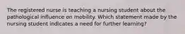 The registered nurse is teaching a nursing student about the pathological influence on mobility. Which statement made by the nursing student indicates a need for further learning?