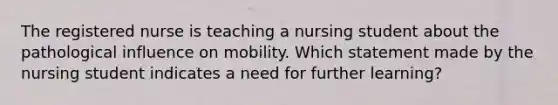 The registered nurse is teaching a nursing student about the pathological influence on mobility. Which statement made by the nursing student indicates a need for further learning?