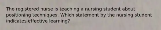 The registered nurse is teaching a nursing student about positioning techniques. Which statement by the nursing student indicates effective learning?