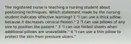 The registered nurse is teaching a nursing student about positioning techniques. Which statement made by the nursing student indicates effective learning? 1 "I can use a thick pillow, because it decreases cervical flexion." 2 "I can use pillows of any size to position the patient." 3 "I can use folded sheets when additional pillows are unavailable." 4 "I can use a thin pillow to protect the skin from pressure ulcers."