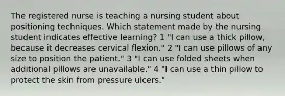 The registered nurse is teaching a nursing student about positioning techniques. Which statement made by the nursing student indicates effective learning? 1 "I can use a thick pillow, because it decreases cervical flexion." 2 "I can use pillows of any size to position the patient." 3 "I can use folded sheets when additional pillows are unavailable." 4 "I can use a thin pillow to protect the skin from pressure ulcers."