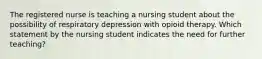 The registered nurse is teaching a nursing student about the possibility of respiratory depression with opioid therapy. Which statement by the nursing student indicates the need for further teaching?