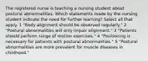 The registered nurse is teaching a nursing student about postural abnormalities. Which statements made by the nursing student indicate the need for further learning? Select all that apply. 1 "Body alignment should be observed regularly." 2 "Postural abnormalities will only impair alignment." 3 "Patients should perform range of motion exercises." 4 "Positioning is necessary for patients with postural abnormalities." 5 "Postural abnormalities are more prevalent for muscle diseases in childhood."