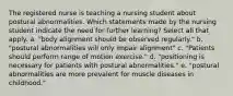 The registered nurse is teaching a nursing student about postural abnormalities. Which statements made by the nursing student indicate the need for further learning? Select all that apply. a. "body alignment should be observed regularly." b. "postural abnormalities will only impair alignment" c. "Patients should perform range of motion exercise." d. "positioning is necessary for patients with postural abnormalities." e. "postural abnormalities are more prevalent for muscle diseases in childhood."