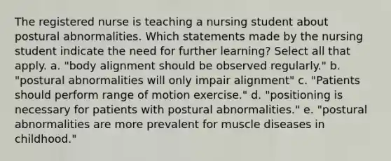 The registered nurse is teaching a nursing student about postural abnormalities. Which statements made by the nursing student indicate the need for further learning? Select all that apply. a. "body alignment should be observed regularly." b. "postural abnormalities will only impair alignment" c. "Patients should perform range of motion exercise." d. "positioning is necessary for patients with postural abnormalities." e. "postural abnormalities are more prevalent for muscle diseases in childhood."